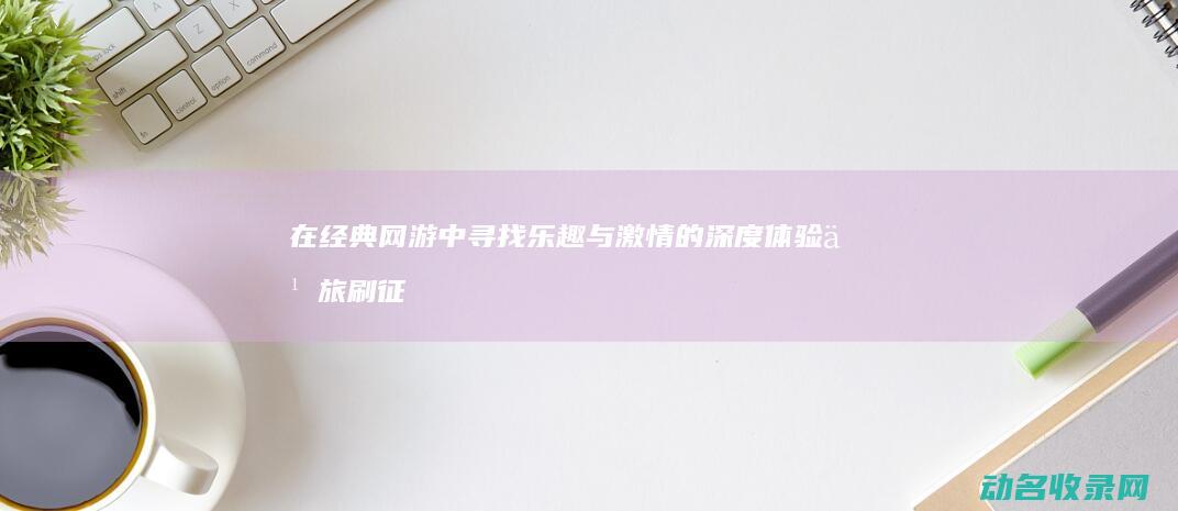 在经典网游中寻找乐趣与激情的深度体验之旅 刷征途 (在经典网游中的小说)