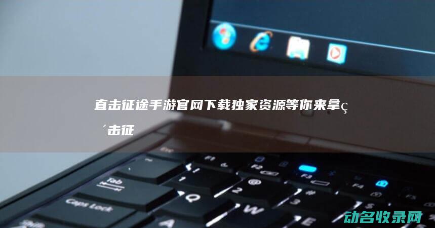 直击征途手游官网下载 独家资源等你来拿 (直击征途手游官网)