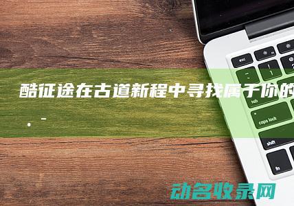 酷征途 在古道新程中寻找属于你的荣耀之路