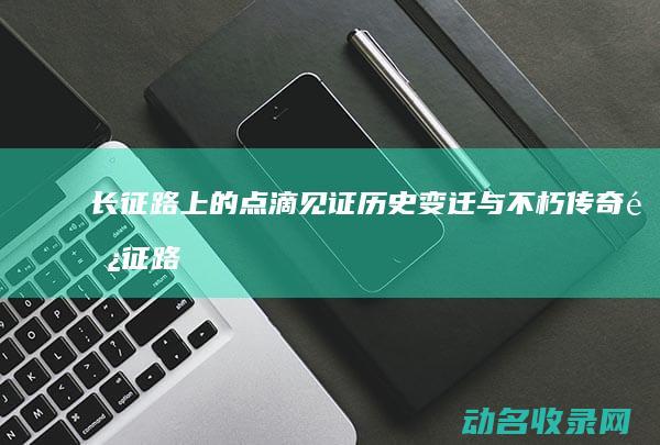 长征路上的点滴 见证历史变迁与不朽传奇 (长征路上的点滴作文)